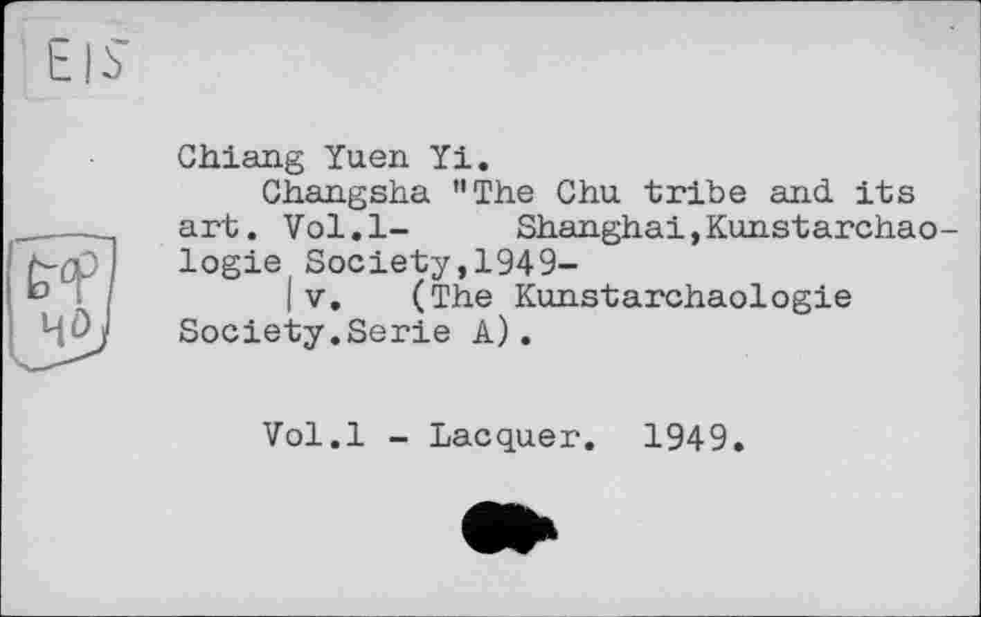 ﻿Chiang Yuen Yi.
Changsha ’’The Chu tribe and its art. Vol.l- Shanghai,Kunstarchao logie Society,1949-
(V. (The Kunstarchaologie Society.Serie A).
Vol.l - Lacquer. 1949.